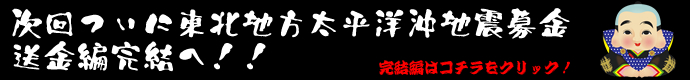 次回ついに東北地方太平洋沖地震募金送金編完結へ！！　完結編はコチラをクリック！